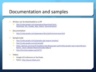 Documentation and samples
?   All docs can be downloaded as a ZIP
    ?   http://code.google.com/appengine/downloads.html -
        Download_the_Google_App_Engine_Documentation

?   Documentation
    ?   http://code.google.com/appengine/docs/python/overview.html

?   Sample Code
    ?   http://code.google.com/p/google-app-engine-samples/
    ?   http://code.google.com/p/rietveld/
    ?   https://github.com/search?langOverride=&language=python&q=google+app+engine&repo=
        &start_value=1&type=Repositories&x=0&y=0
    ?   http://brizzled.clapper.org/id/77/

?   Videos
    ?   Google IO Conference on YouTtube.
    ?   PyCon: http://pycon.bliptv.com
 