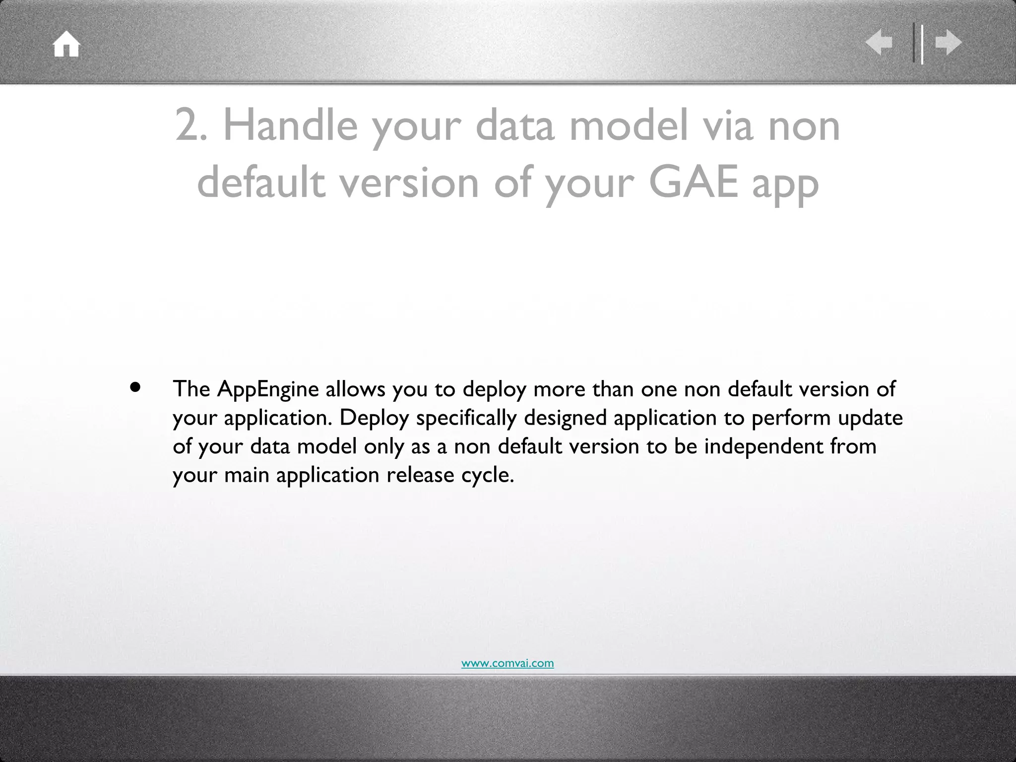 2. Handle your data model via non
     default version of your GAE app



•   The AppEngine allows you to deploy more than one non default version of
    your application. Deploy specifically designed application to perform update
    of your data model only as a non default version to be independent from
    your main application release cycle.




                                  www.comvai.com
 