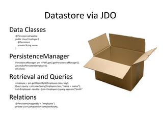 Datastore via JDO  Data Classes @PersistenceCapable public class Employee {     @Persistent     private String name } PersistenceManager PersistenceManager pm = PMF.get().getPersistenceManager(); pm.makePersistent(employee); pm.close; Retrieval and Queries employee = pm.getObjectById(Employee.class, key); Query query = pm.newQuery(Employee.class, “name = :name”); List<Employee> results = (List<Employee>) query.execute("Smith"); Relations @Persistent(mappedBy = "employee“) private List<ContactInfo> contactInfoSets; 