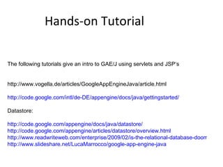 Hands-on Tutorial The following tutorials give an intro to GAE/J using servlets and JSP‘s http://www.vogella.de/articles/GoogleAppEngineJava/article.html http://code.google.com/intl/de-DE/appengine/docs/java/gettingstarted/ Datastore: http://code.google.com/appengine/docs/java/datastore/ http://code.google.com/appengine/articles/datastore/overview.html http://www.readwriteweb.com/enterprise/2009/02/is-the-relational-database-doomed.php http://www.slideshare.net/LucaMarrocco/google-app-engine-java 
