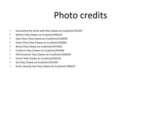 Photo credits Guy pulling the white wall http://www.sxc.hu/photo/702367 Balloon http://www.sxc.hu/photo/566242 Open Door http://www.sxc.hu/photo/1228296 Paper Chart http://www.sxc.hu/photo/565681 Binary http://www.sxc.hu/photo/1072645 Footprint http://www.sxc.hu/photo/442696 Old Computer http://www.sxc.hu/photo/1028528 Carton http://www.sxc.hu/photo/502161 Eye http://www.sxc.hu/photo/933394 Guitar playing man http://www.sxc.hu/photo/ 894247 