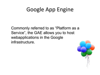 Google App Engine Scalable Infrastructure Commonly referred to as “Platform as a Service”, the GAE allows you to host webapplications in the Google infrastructure.  