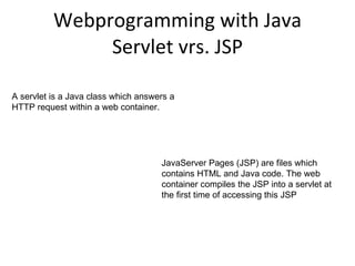 Webprogramming with Java Servlet vrs. JSP A servlet is a Java class which answers a HTTP request within a web container. JavaServer Pages (JSP) are files which contains HTML and Java code. The web container compiles the JSP into a servlet at the first time of accessing this JSP 