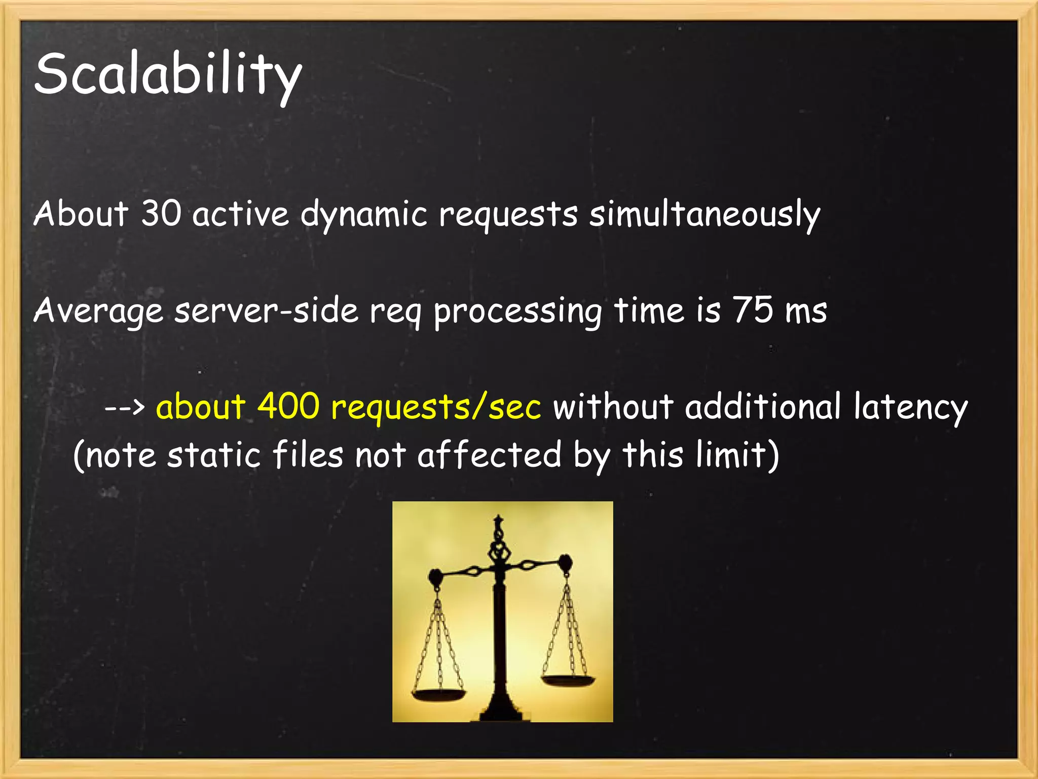 Scalability

About 30 active dynamic requests simultaneously

Average server-side req processing time is 75 ms

       --> about 400 requests/sec without additional latency
    (note static files not affected by this limit)
 