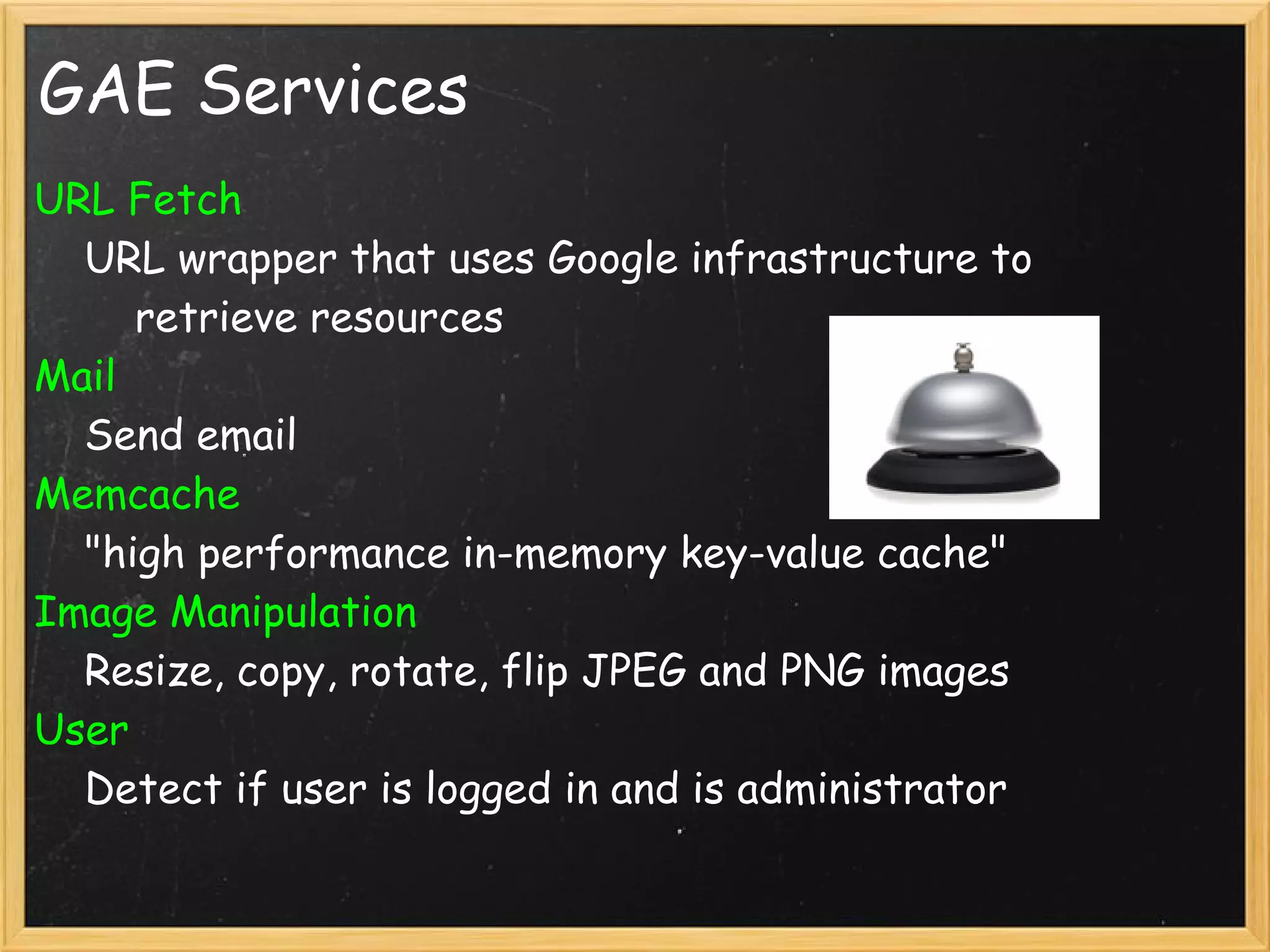 GAE Services
URL Fetch
    URL wrapper that uses Google infrastructure to
        retrieve resources
Mail
    Send email
Memcache
    "high performance in-memory key-value cache"
Image Manipulation
    Resize, copy, rotate, flip JPEG and PNG images
User
    Detect if user is logged in and is administrator
 