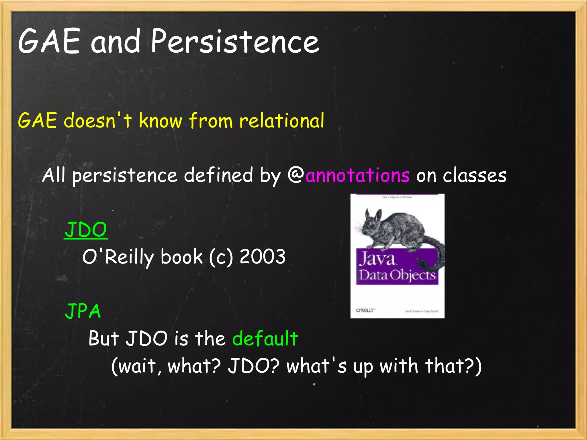 GAE and Persistence

GAE doesn't know from relational

    All persistence defined by @annotations on classes

        JDO
           O'Reilly book (c) 2003 

        JPA
            But JDO is the default 
                (wait, what? JDO? what's up with that?)
 