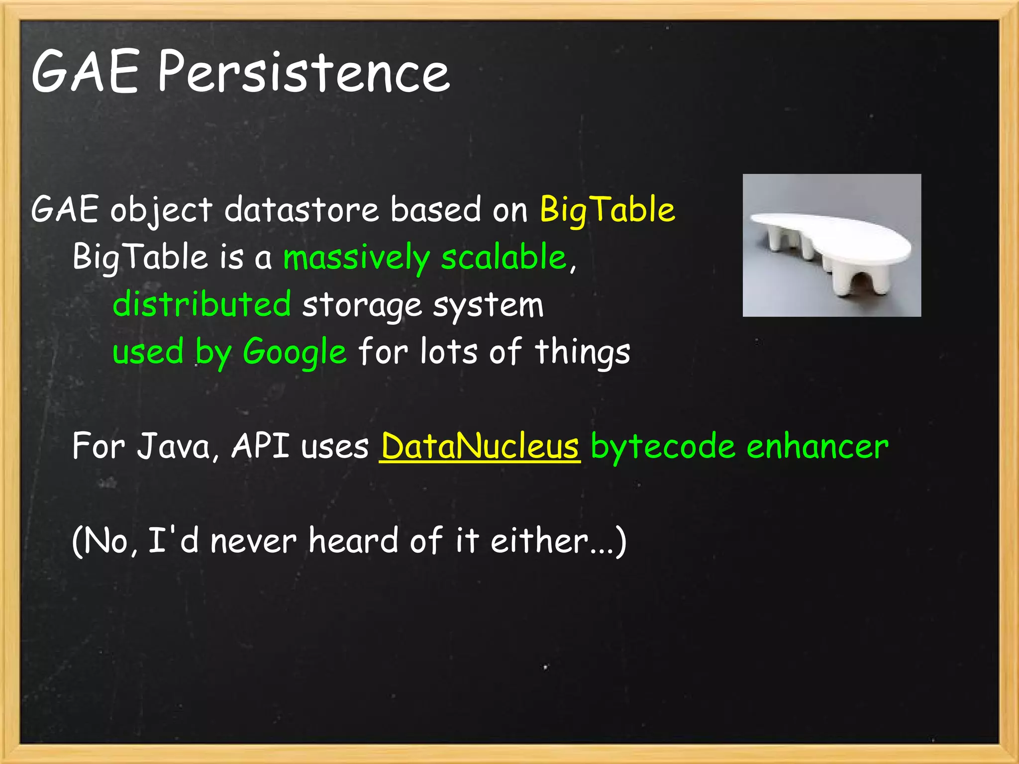 GAE Persistence

GAE object datastore based on BigTable
    BigTable is a massively scalable,
        distributed storage system
        used by Google for lots of things

    For Java, API uses DataNucleus bytecode enhancer

    (No, I'd never heard of it either...)
 