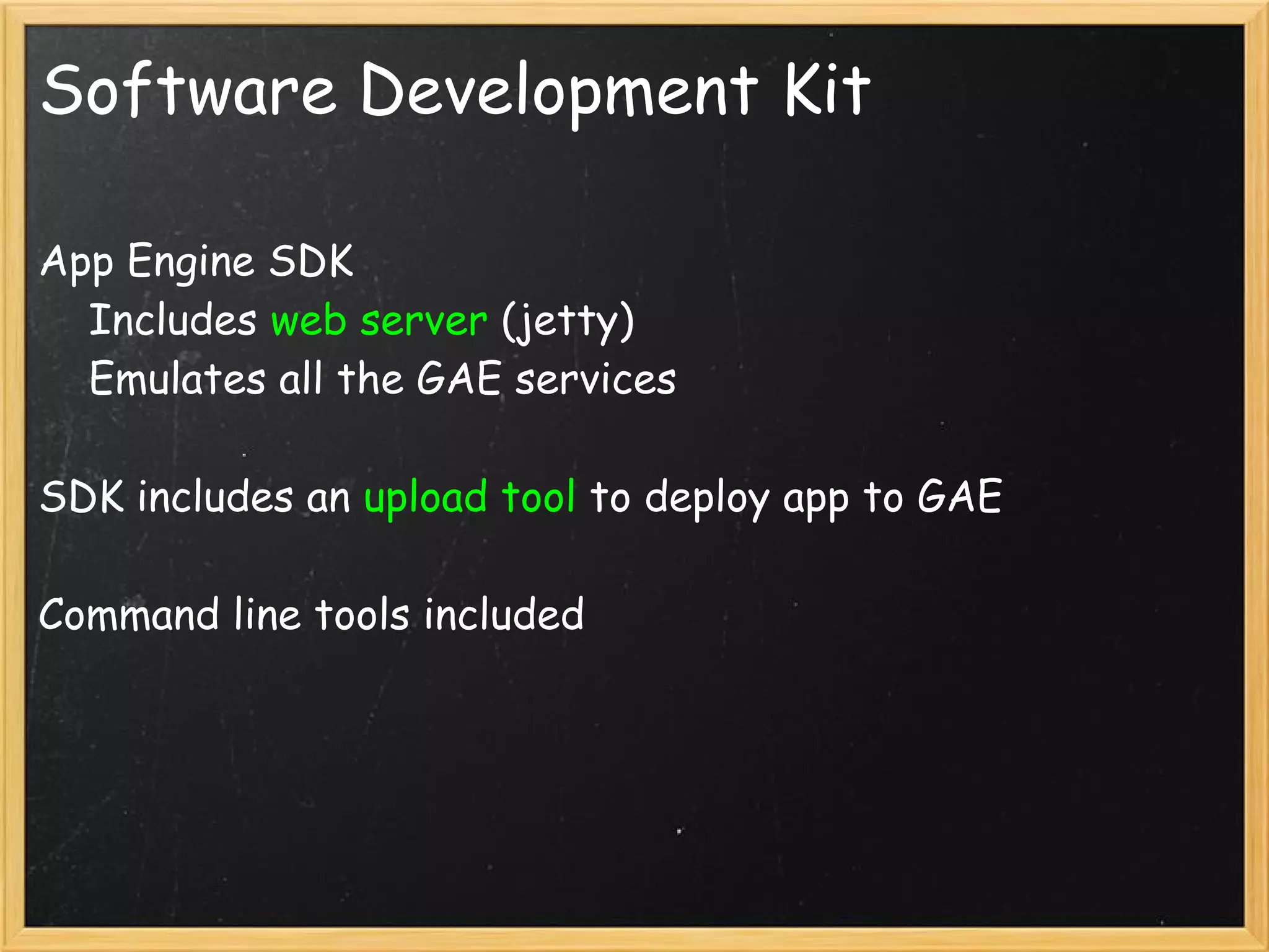 Software Development Kit

App Engine SDK
    Includes web server (jetty)
    Emulates all the GAE services

SDK includes an upload tool to deploy app to GAE

Command line tools included
 