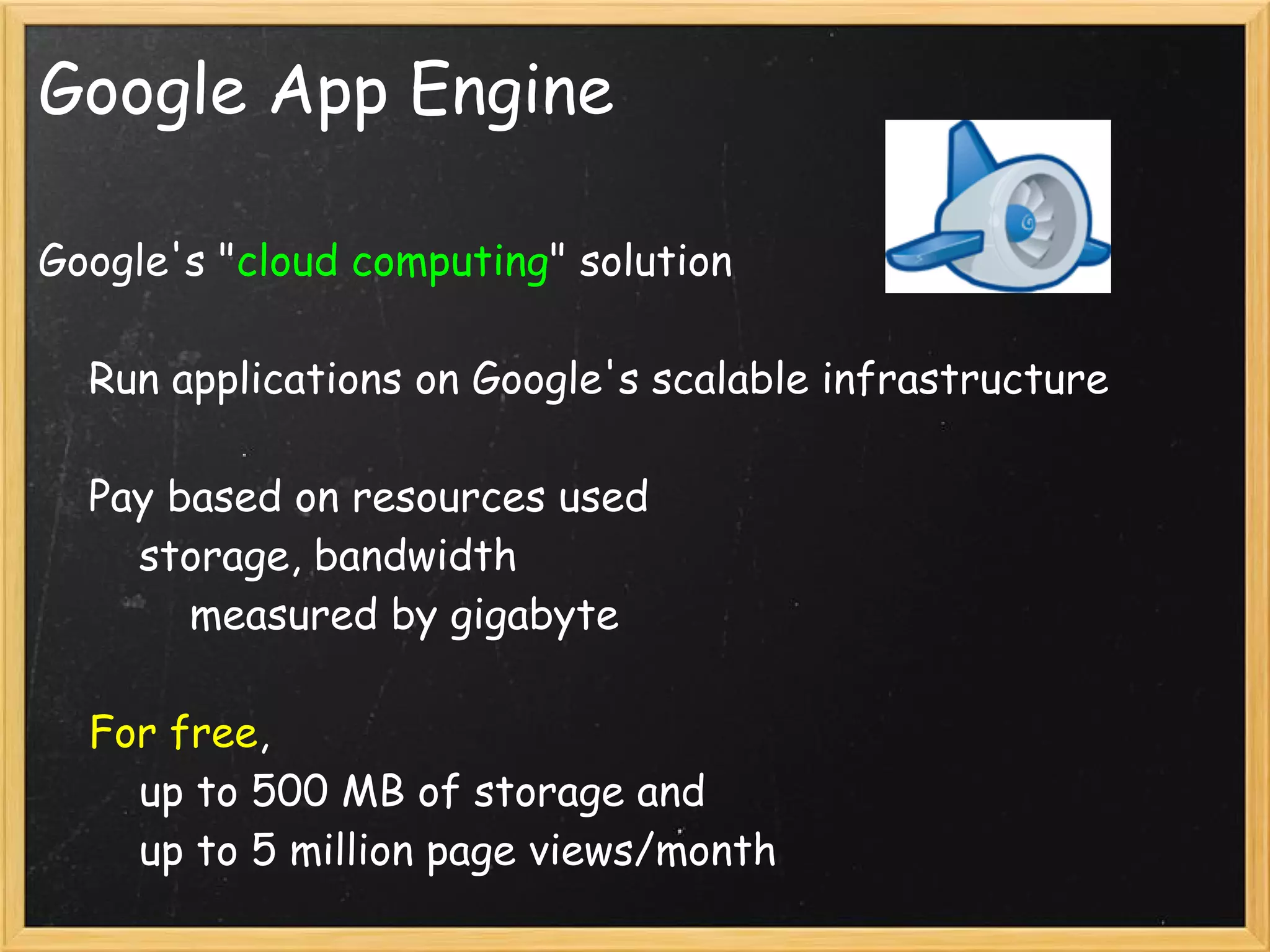Google App Engine

Google's "cloud computing" solution

    Run applications on Google's scalable infrastructure

    Pay based on resources used
        storage, bandwidth
            measured by gigabyte

    For free, 
        up to 500 MB of storage and
        up to 5 million page views/month
 