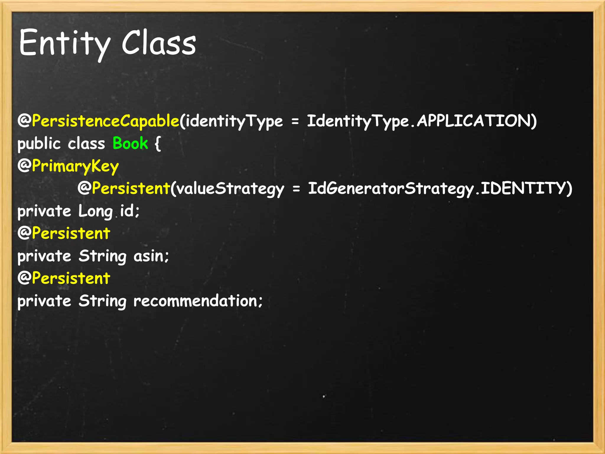 Entity Class

@PersistenceCapable(identityType = IdentityType.APPLICATION)
public class Book {
@PrimaryKey
        @Persistent(valueStrategy = IdGeneratorStrategy.IDENTITY)
private Long id;
@Persistent
private String asin;
@Persistent
private String recommendation;
 