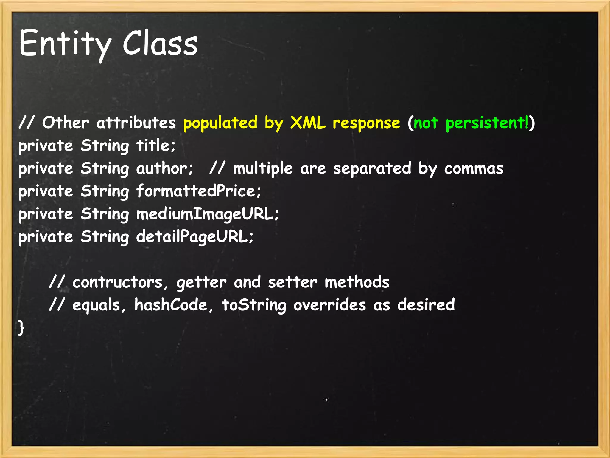 Entity Class

// Other attributes populated by XML response (not persistent!)
private String title;
private String author;  // multiple are separated by commas
private String formattedPrice;
private String mediumImageURL;
private String detailPageURL;

    // contructors, getter and setter methods
    // equals, hashCode, toString overrides as desired
}
 