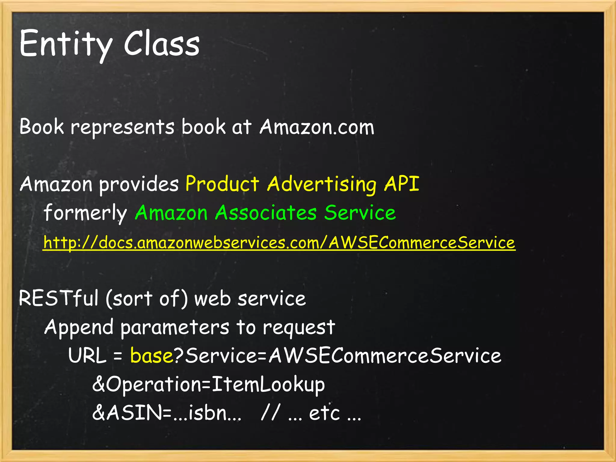 Entity Class

Book represents book at Amazon.com

Amazon provides Product Advertising API
    formerly Amazon Associates Service
    http://docs.amazonwebservices.com/AWSECommerceService

RESTful (sort of) web service
    Append parameters to request
        URL = base?Service=AWSECommerceService
            &Operation=ItemLookup
            &ASIN=...isbn...   // ... etc ...
 