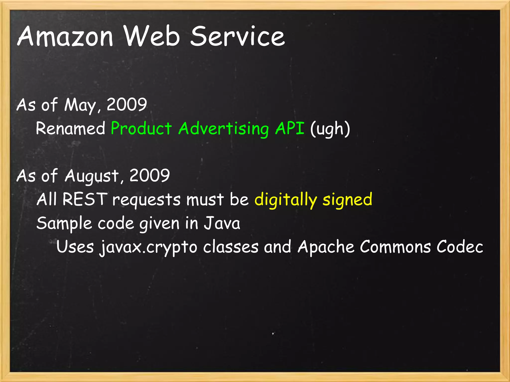 Amazon Web Service

As of May, 2009
    Renamed Product Advertising API (ugh)

As of August, 2009
    All REST requests must be digitally signed
    Sample code given in Java
        Uses javax.crypto classes and Apache Commons Codec

    
 