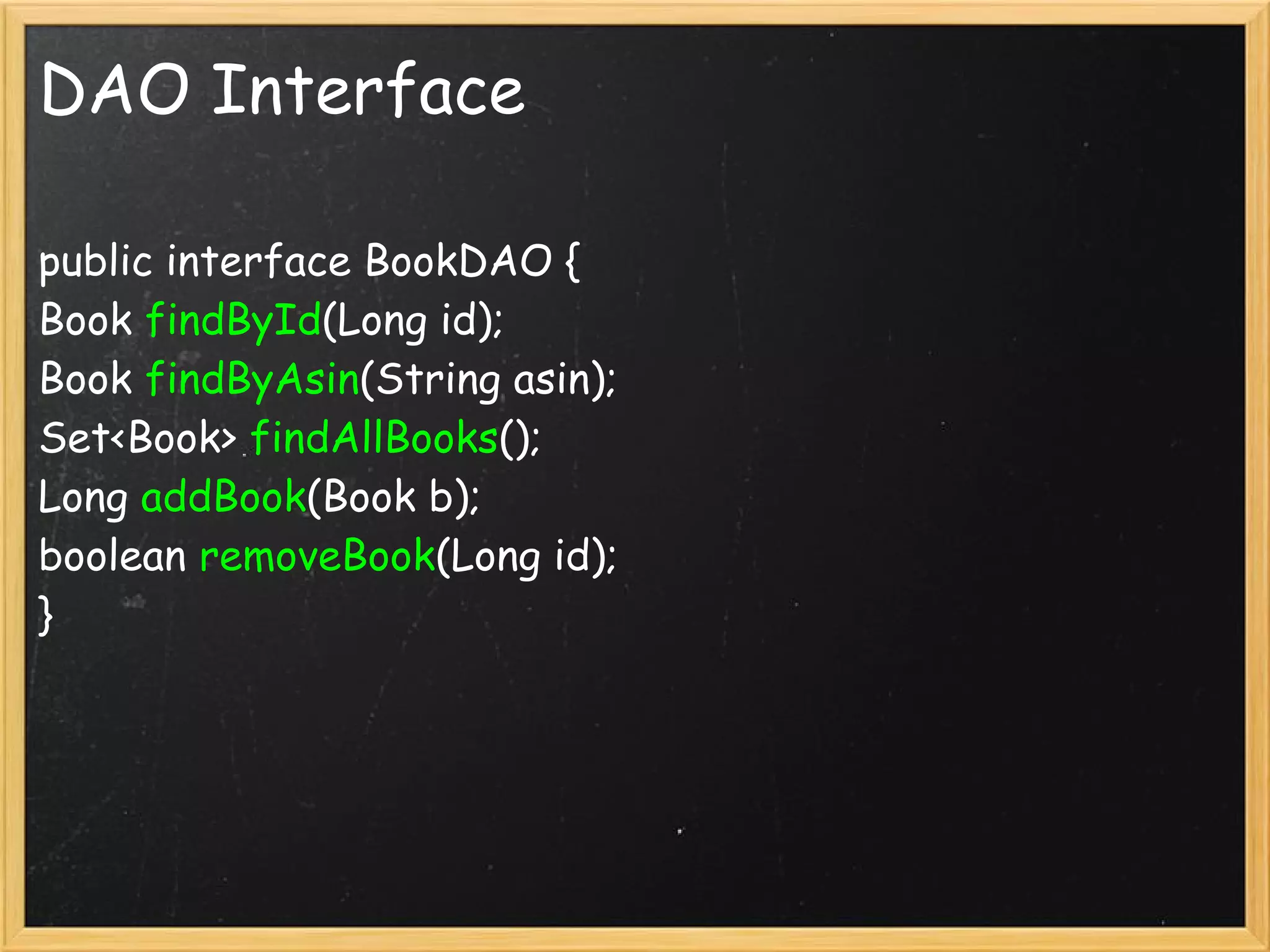 DAO Interface

public interface BookDAO {
Book findById(Long id);
Book findByAsin(String asin);
Set<Book> findAllBooks();
Long addBook(Book b);
boolean removeBook(Long id);
}
 