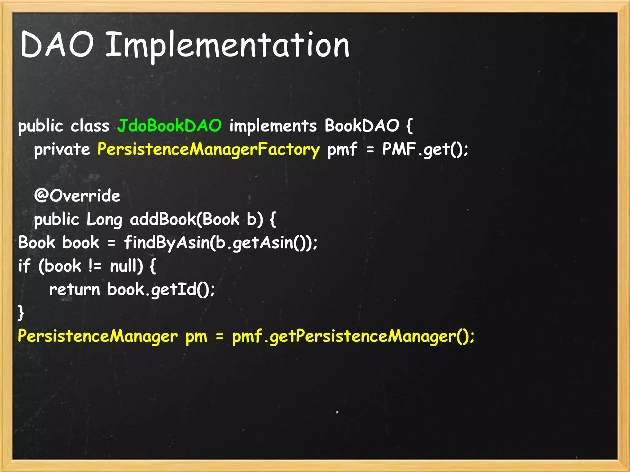 DAO Implementation

public class JdoBookDAO implements BookDAO {
  private PersistenceManagerFactory pmf = PMF.get();

  @Override
  public Long addBook(Book b) {
Book book = findByAsin(b.getAsin());
if (book != null) {
    return book.getId();
}
PersistenceManager pm = pmf.getPersistenceManager();
 
