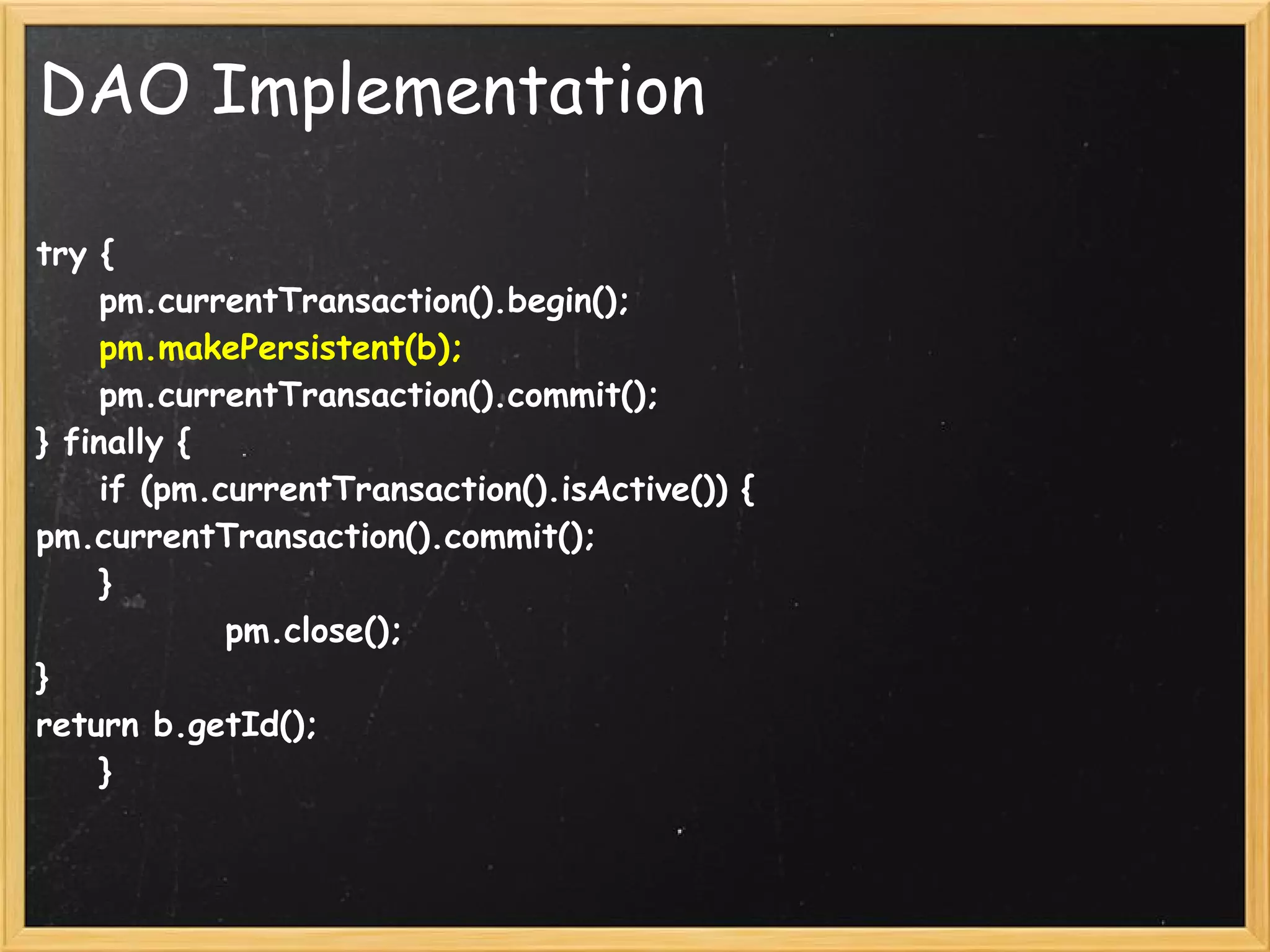 DAO Implementation

try {
    pm.currentTransaction().begin();
    pm.makePersistent(b);
    pm.currentTransaction().commit();
} finally {
    if (pm.currentTransaction().isActive()) {
pm.currentTransaction().commit();
    }
            pm.close();
}
return b.getId();
    }
 