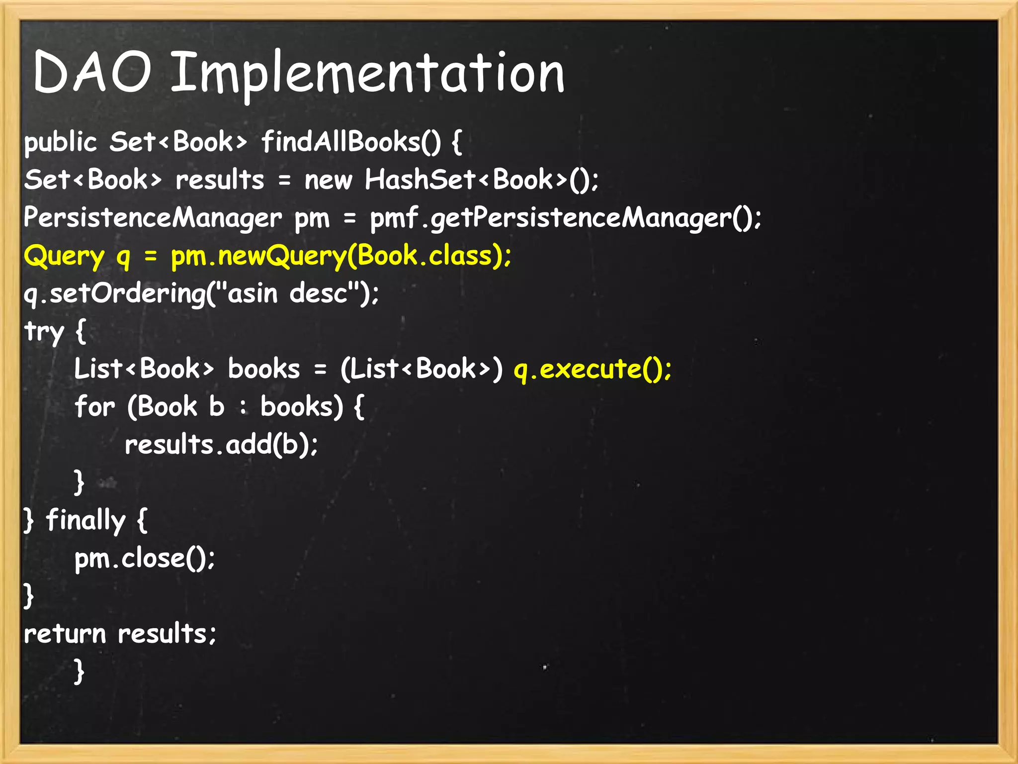 DAO Implementation
public Set<Book> findAllBooks() {
Set<Book> results = new HashSet<Book>();
PersistenceManager pm = pmf.getPersistenceManager();
Query q = pm.newQuery(Book.class);
q.setOrdering("asin desc");
try {
    List<Book> books = (List<Book>) q.execute();
    for (Book b : books) {
        results.add(b);
    }
} finally {
    pm.close();
}
return results;
    }
 