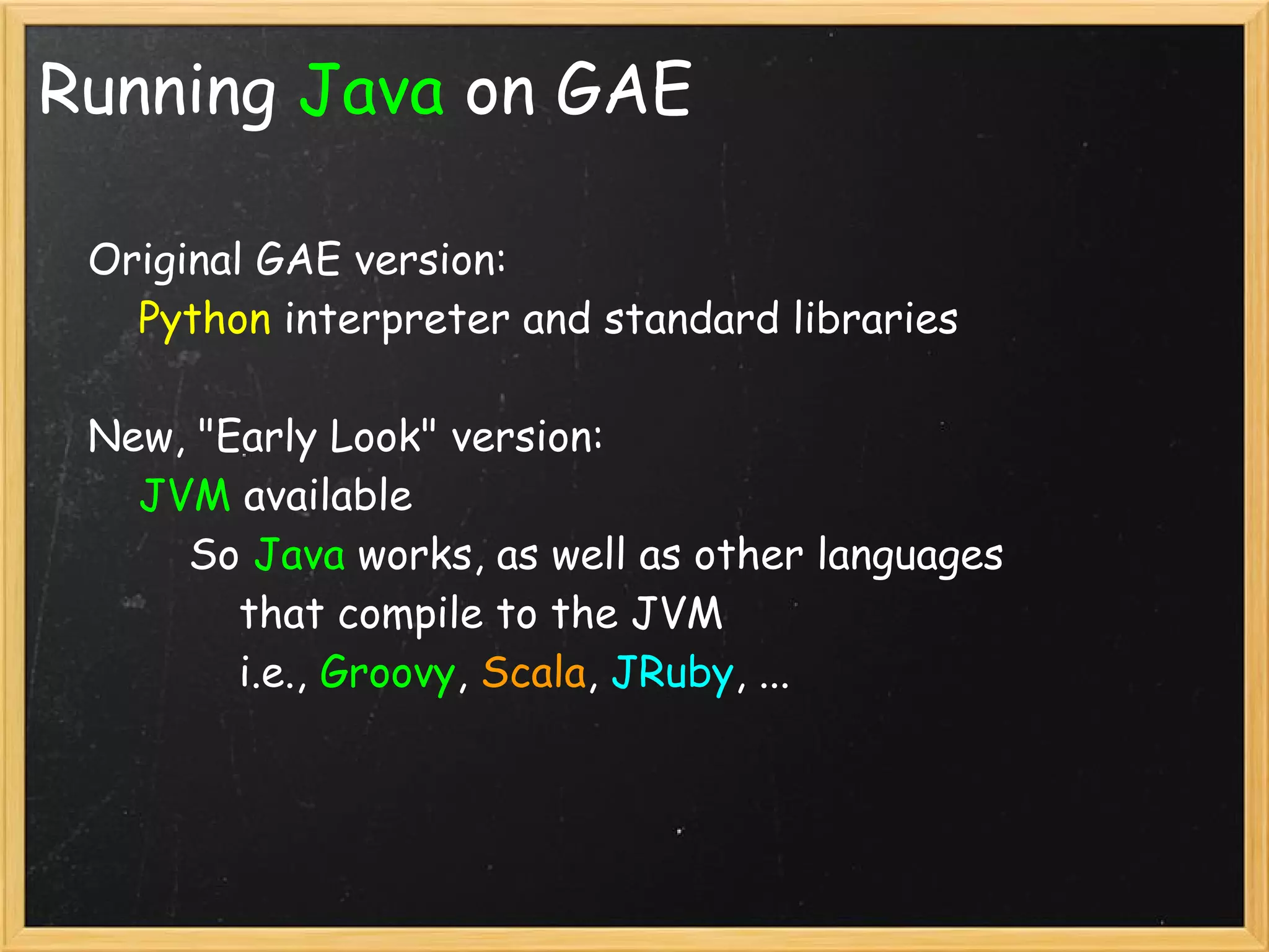 Running Java on GAE

    Original GAE version:
        Python interpreter and standard libraries

    New, "Early Look" version:
        JVM available
            So Java works, as well as other languages
                that compile to the JVM
                i.e., Groovy, Scala, JRuby, ...

    
 