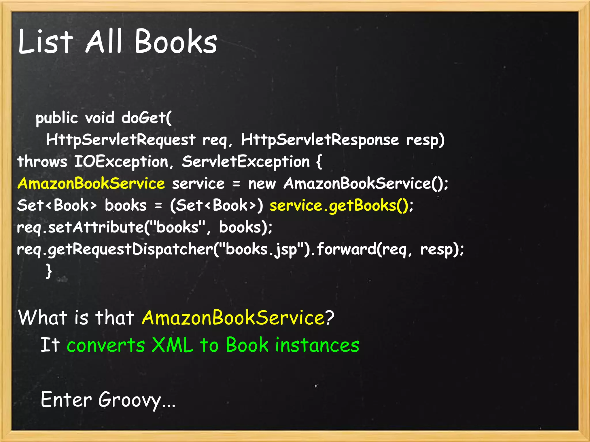 List All Books

    public void doGet(
    HttpServletRequest req, HttpServletResponse resp) 
throws IOException, ServletException {
AmazonBookService service = new AmazonBookService();
Set<Book> books = (Set<Book>) service.getBooks();
req.setAttribute("books", books);
req.getRequestDispatcher("books.jsp").forward(req, resp);
    }


What is that AmazonBookService?
    It converts XML to Book instances

    Enter Groovy...
 