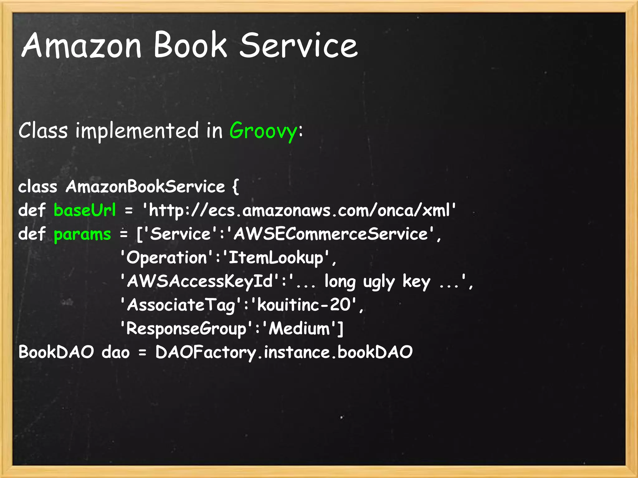 Amazon Book Service

Class implemented in Groovy:

class AmazonBookService {
def baseUrl = 'http://ecs.amazonaws.com/onca/xml'
def params = ['Service':'AWSECommerceService',
             'Operation':'ItemLookup',
             'AWSAccessKeyId':'... long ugly key ...',
             'AssociateTag':'kouitinc-20',
             'ResponseGroup':'Medium']
BookDAO dao = DAOFactory.instance.bookDAO
 