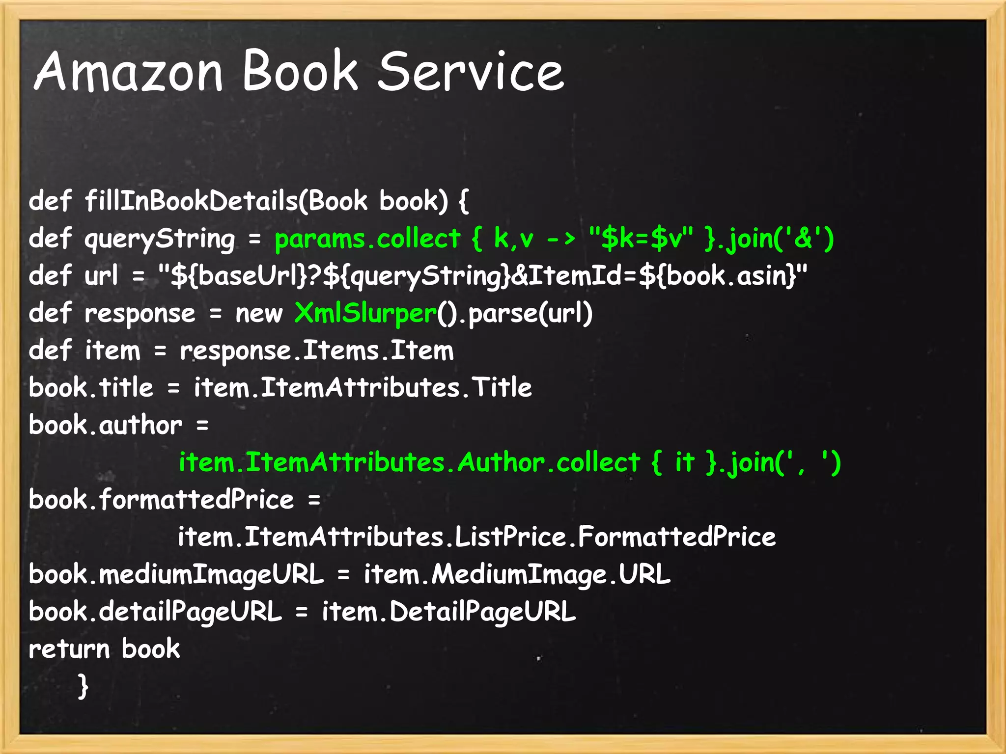 Amazon Book Service

def fillInBookDetails(Book book) {
def queryString = params.collect { k,v -> "$k=$v" }.join('&')
def url = "${baseUrl}?${queryString}&ItemId=${book.asin}"
def response = new XmlSlurper().parse(url)
def item = response.Items.Item
book.title = item.ItemAttributes.Title
book.author = 
            item.ItemAttributes.Author.collect { it }.join(', ')
book.formattedPrice = 
            item.ItemAttributes.ListPrice.FormattedPrice
book.mediumImageURL = item.MediumImage.URL
book.detailPageURL = item.DetailPageURL
return book
    }
 