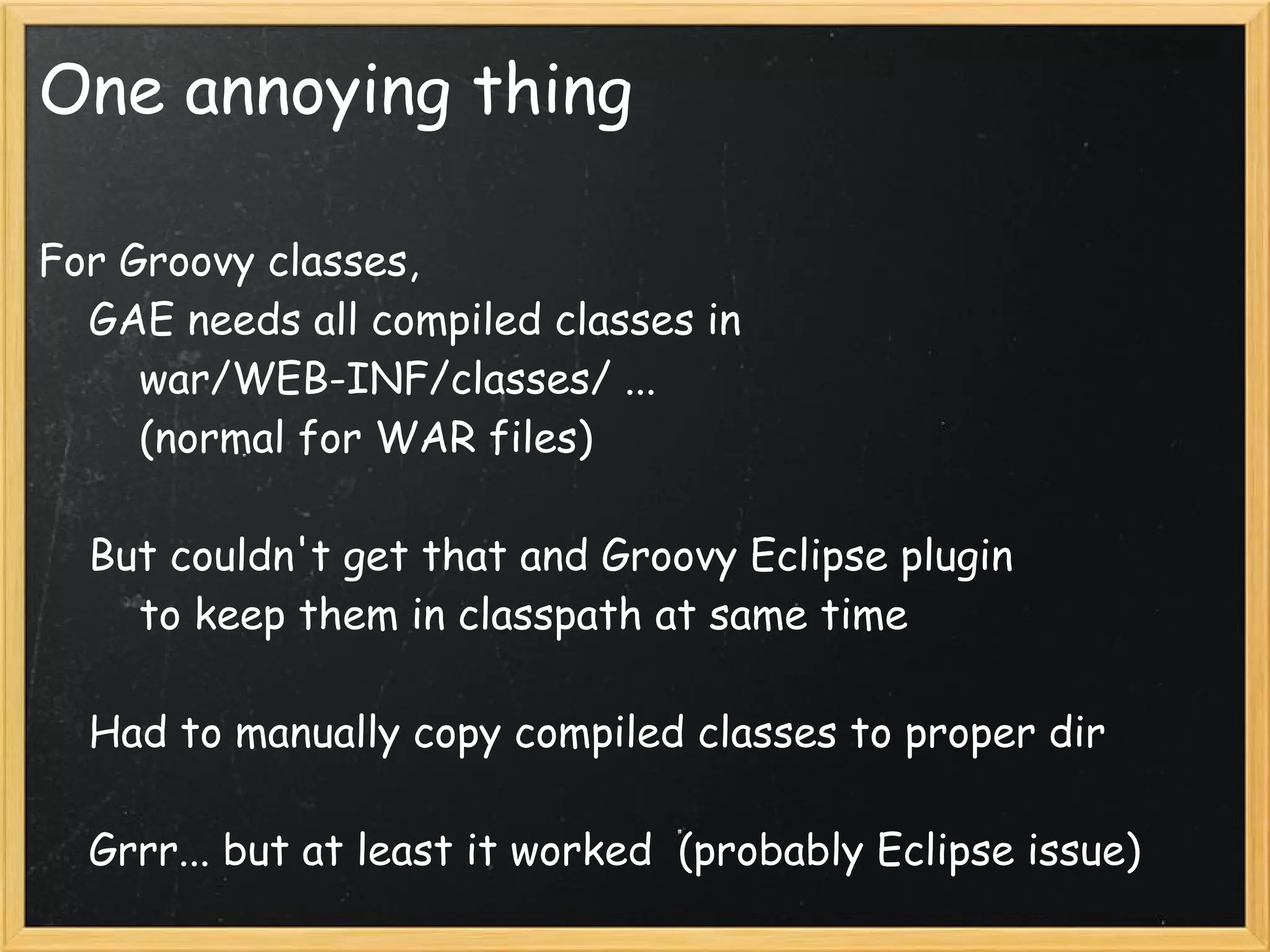 One annoying thing

For Groovy classes,
    GAE needs all compiled classes in
        war/WEB-INF/classes/ ...
        (normal for WAR files)

    But couldn't get that and Groovy Eclipse plugin
        to keep them in classpath at same time

    Had to manually copy compiled classes to proper dir

    Grrr... but at least it worked  (probably Eclipse issue)
 