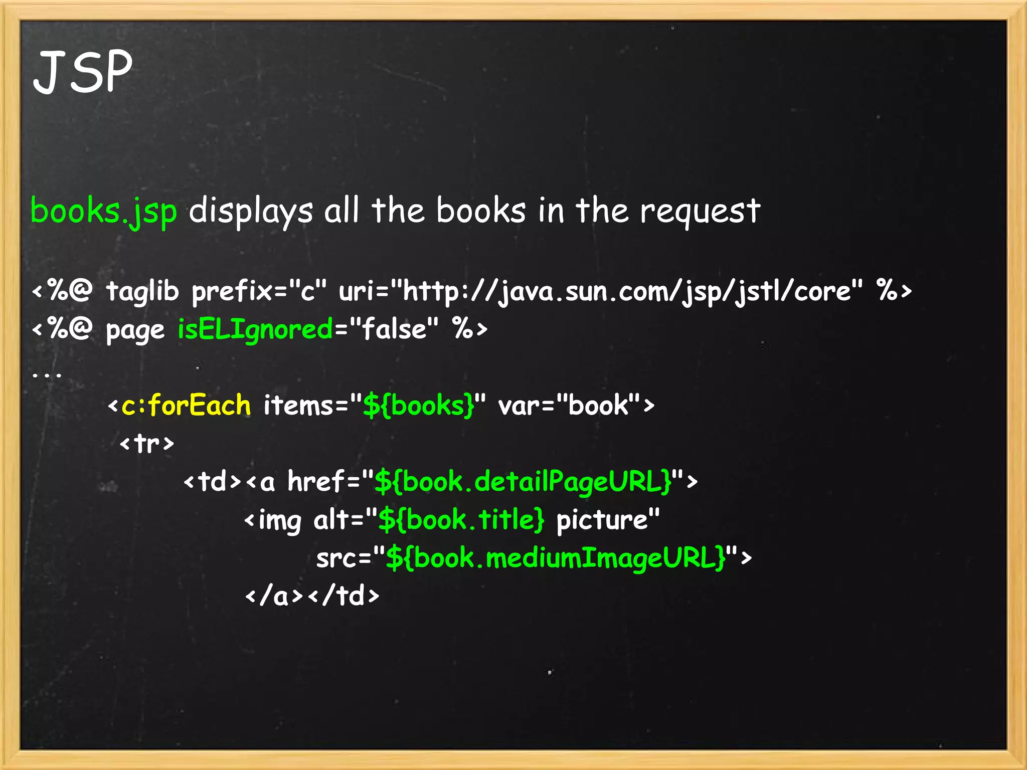 JSP

books.jsp displays all the books in the request

<%@ taglib prefix="c" uri="http://java.sun.com/jsp/jstl/core" %>
<%@ page isELIgnored="false" %>
...
      <c:forEach items="${books}" var="book">
       <tr>
            <td><a href="${book.detailPageURL}">
                 <img alt="${book.title} picture" 
                       src="${book.mediumImageURL}">
                 </a></td>
        
 