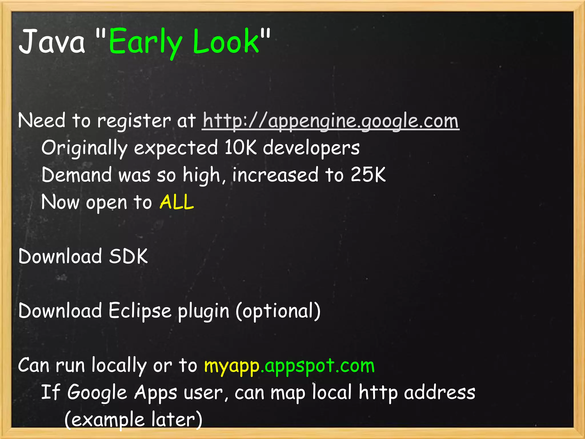 Java "Early Look"

Need to register at http://appengine.google.com 
    Originally expected 10K developers
    Demand was so high, increased to 25K
    Now open to ALL

Download SDK

Download Eclipse plugin (optional)

Can run locally or to myapp.appspot.com
    If Google Apps user, can map local http address
        (example later)
 