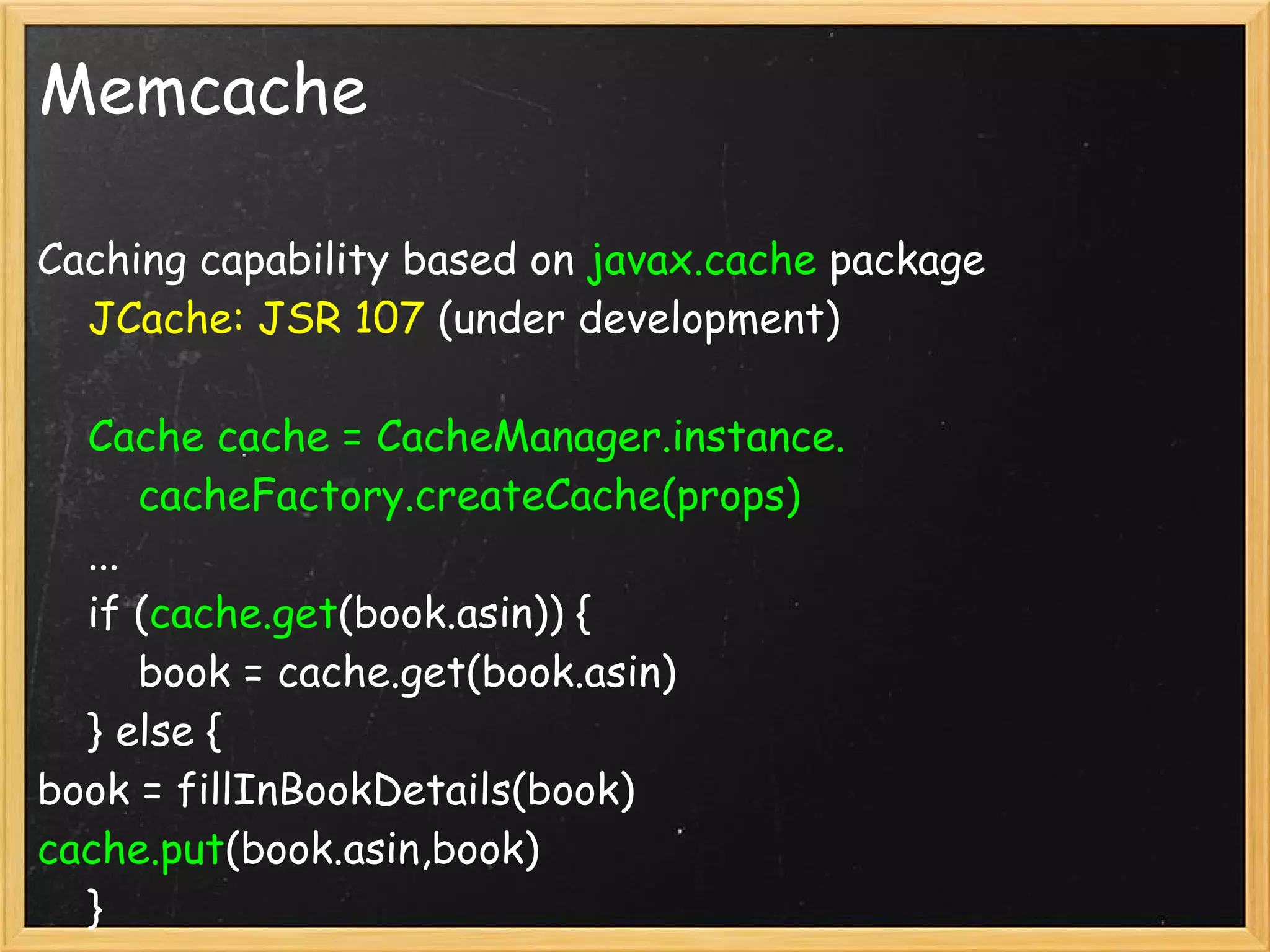 Memcache

Caching capability based on javax.cache package
    JCache: JSR 107 (under development)

    Cache cache = CacheManager.instance.
        cacheFactory.createCache(props)
    ...
    if (cache.get(book.asin)) {
        book = cache.get(book.asin)
    } else {
book = fillInBookDetails(book)
cache.put(book.asin,book)
    }
 
