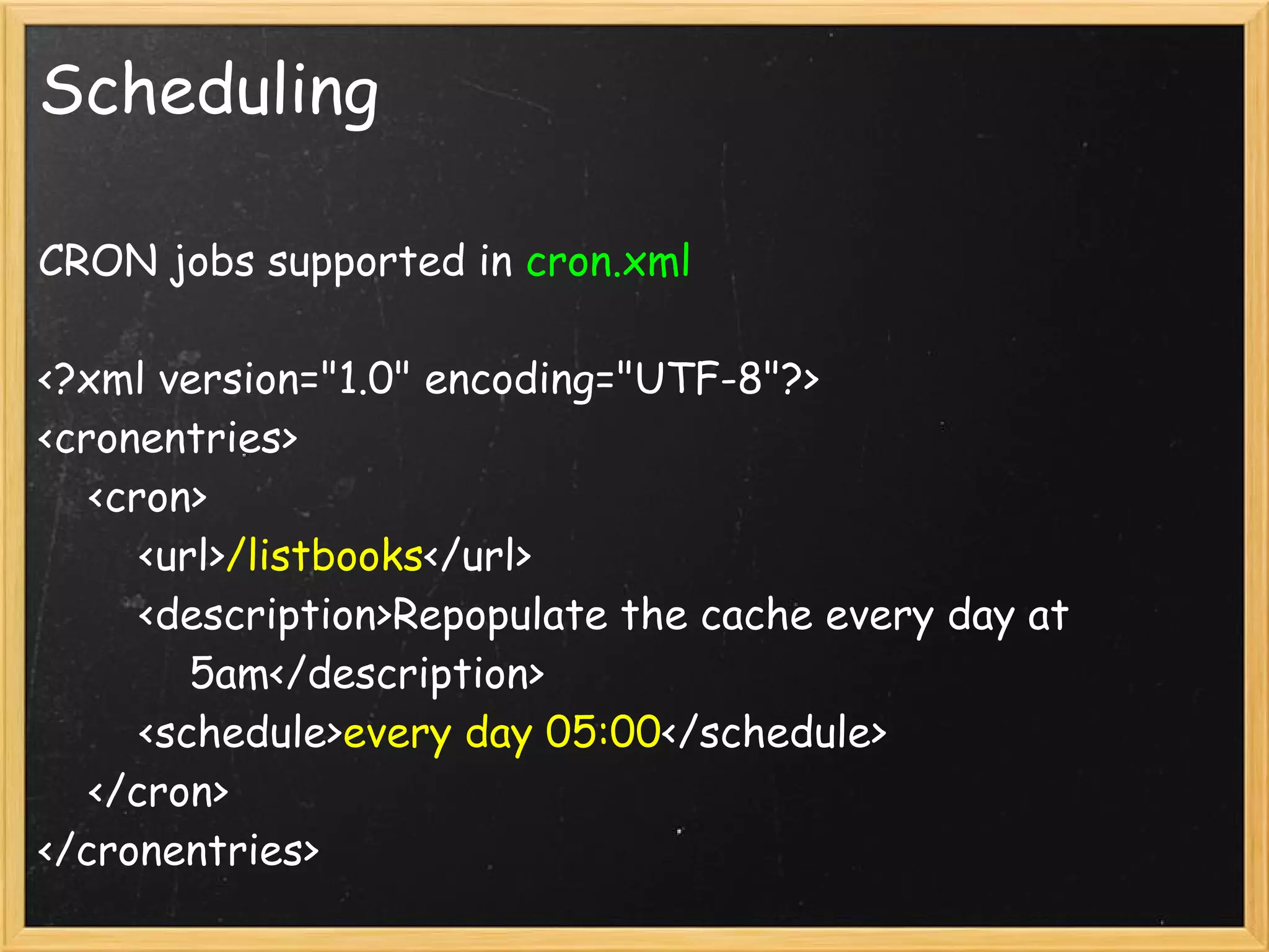 Scheduling

CRON jobs supported in cron.xml

<?xml version="1.0" encoding="UTF-8"?>
<cronentries>
    <cron>
        <url>/listbooks</url>
        <description>Repopulate the cache every day at
            5am</description>
        <schedule>every day 05:00</schedule>
    </cron>
</cronentries>
 