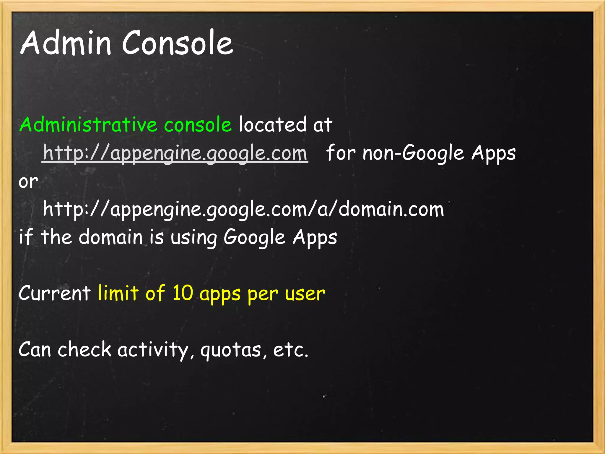 Admin Console

Administrative console located at
    http://appengine.google.com   for non-Google Apps 
or
    http://appengine.google.com/a/domain.com
if the domain is using Google Apps

Current limit of 10 apps per user

Can check activity, quotas, etc.
 