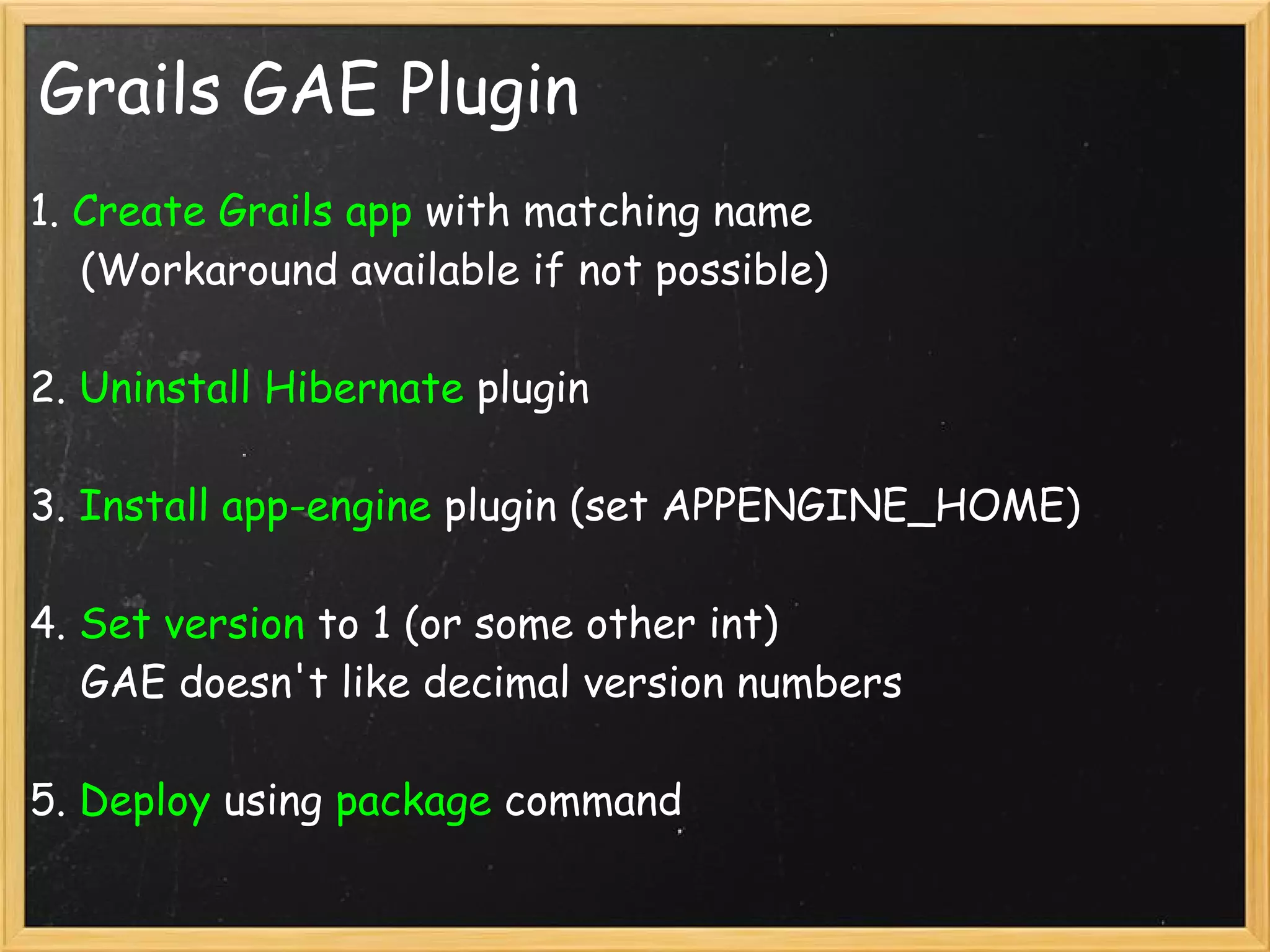 Grails GAE Plugin
1. Create Grails app with matching name
    (Workaround available if not possible)

2. Uninstall Hibernate plugin

3. Install app-engine plugin (set APPENGINE_HOME)

4. Set version to 1 (or some other int)
    GAE doesn't like decimal version numbers

5. Deploy using package command
 