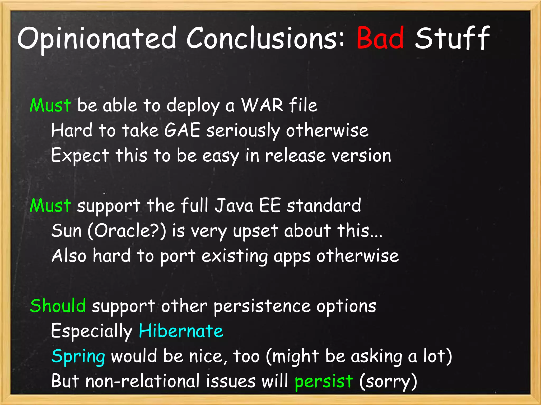 Opinionated Conclusions: Bad Stuff

Must be able to deploy a WAR file
    Hard to take GAE seriously otherwise
    Expect this to be easy in release version

Must support the full Java EE standard
    Sun (Oracle?) is very upset about this...
    Also hard to port existing apps otherwise

Should support other persistence options
    Especially Hibernate
    Spring would be nice, too (might be asking a lot)
    But non-relational issues will persist (sorry)
 