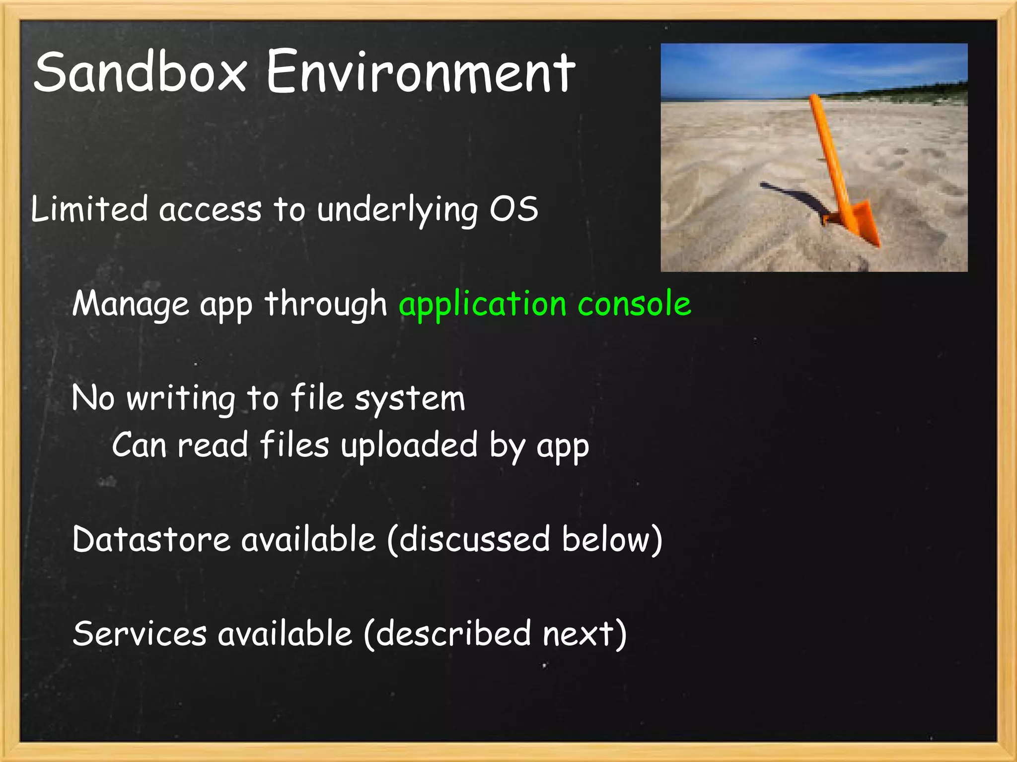Sandbox Environment

Limited access to underlying OS

    Manage app through application console

    No writing to file system
        Can read files uploaded by app

    Datastore available (discussed below)

    Services available (described next)
 