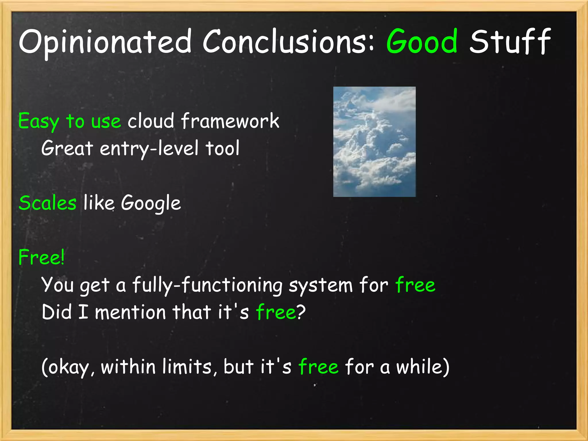 Opinionated Conclusions: Good Stuff

Easy to use cloud framework
    Great entry-level tool

Scales like Google

Free! 
    You get a fully-functioning system for free
    Did I mention that it's free?

    (okay, within limits, but it's free for a while)
 