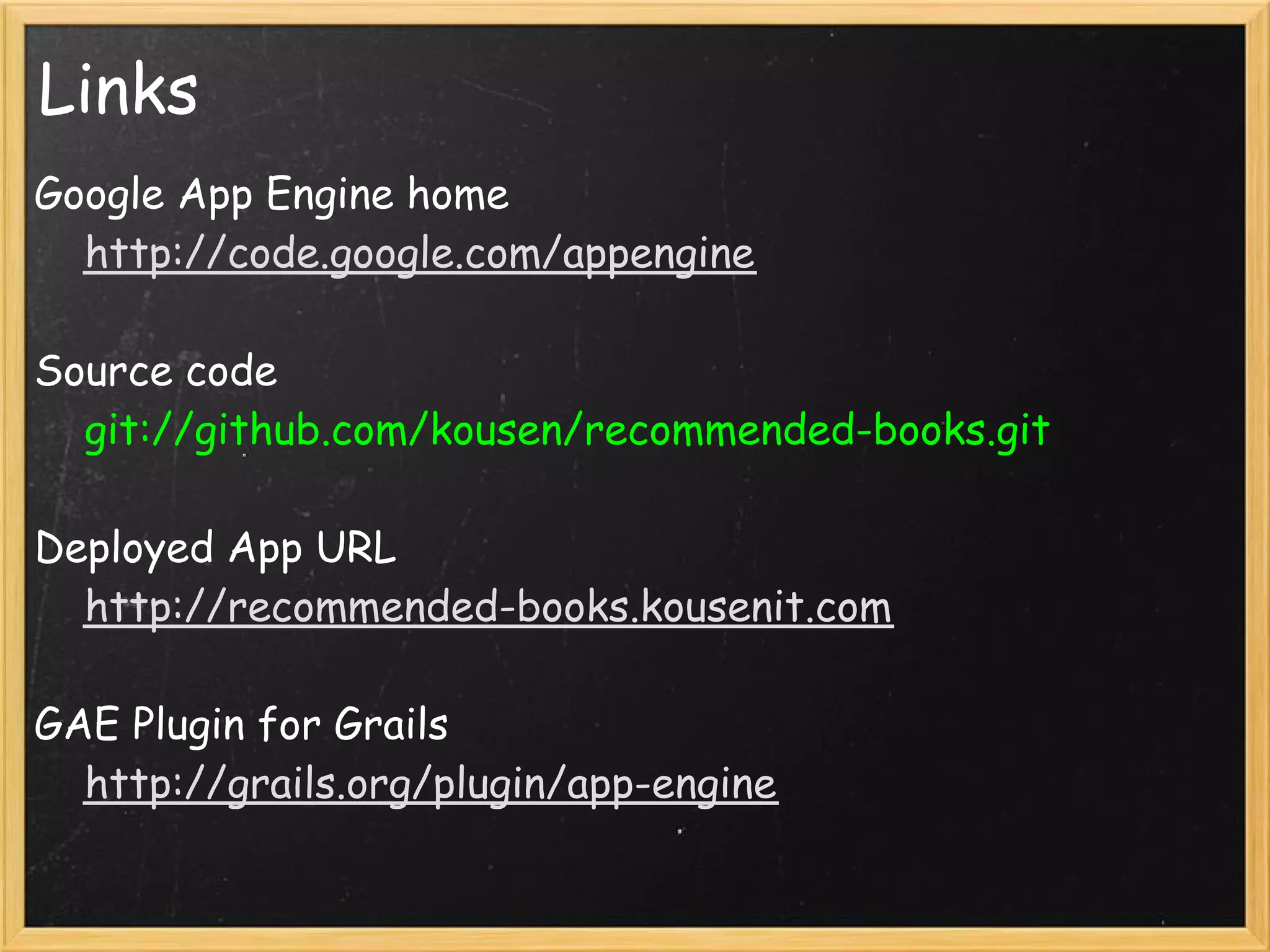 Links
Google App Engine home
    http://code.google.com/appengine

Source code
    git://github.com/kousen/recommended-books.git 

Deployed App URL
    http://recommended-books.kousenit.com 

GAE Plugin for Grails
    http://grails.org/plugin/app-engine 
 