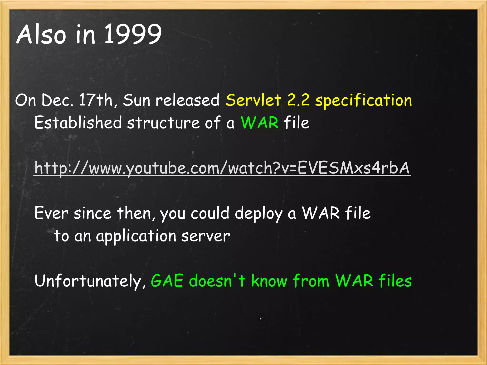 Also in 1999

On Dec. 17th, Sun released Servlet 2.2 specification
    Established structure of a WAR file

    http://www.youtube.com/watch?v=EVESMxs4rbA

    Ever since then, you could deploy a WAR file
        to an application server

    Unfortunately, GAE doesn't know from WAR files
 