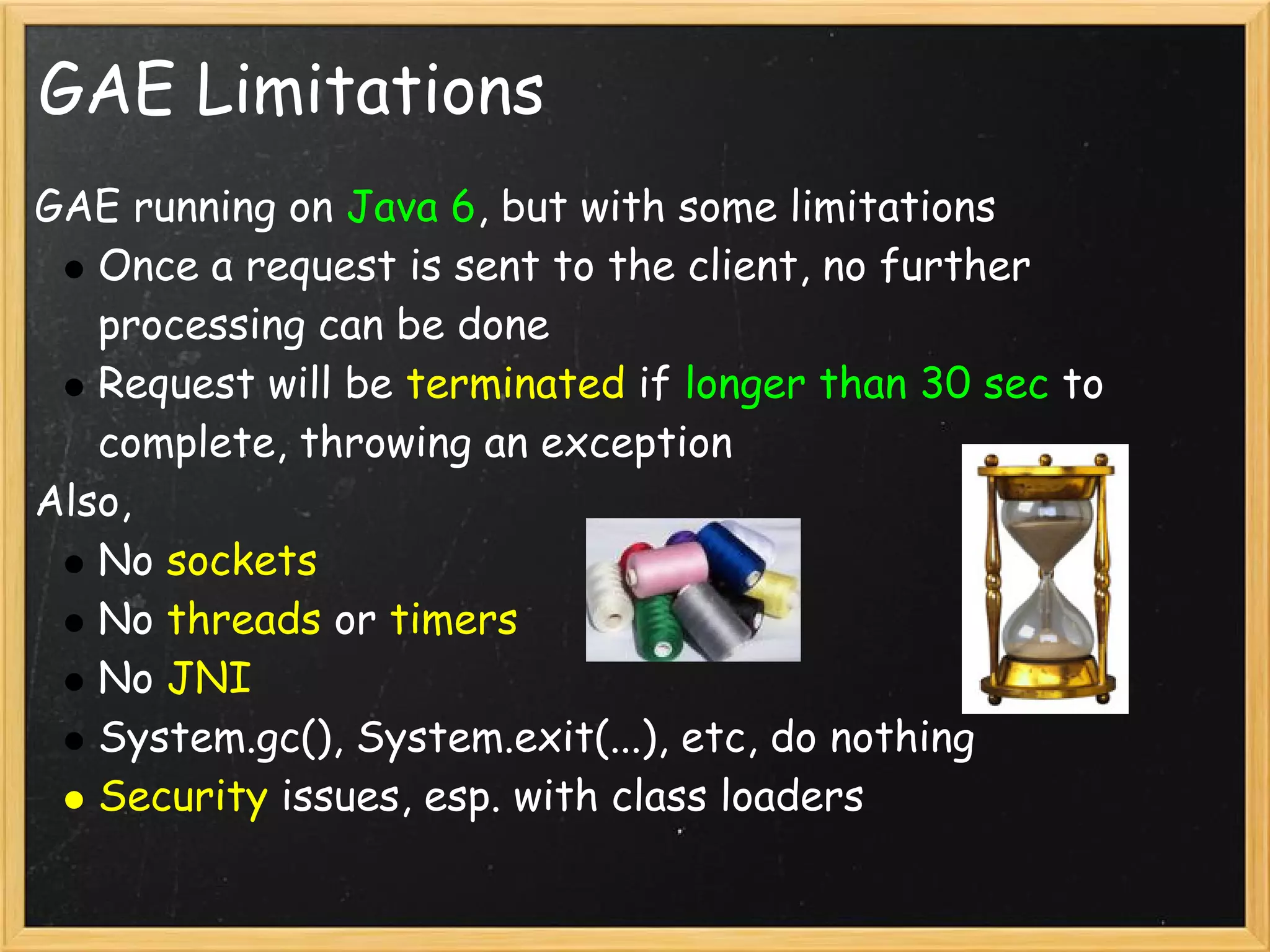 GAE Limitations
GAE running on Java 6, but with some limitations
   Once a request is sent to the client, no further
   processing can be done
   Request will be terminated if longer than 30 sec to
   complete, throwing an exception
Also,
   No sockets
   No threads or timers
   No JNI
   System.gc(), System.exit(...), etc, do nothing
   Security issues, esp. with class loaders
 
