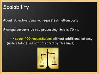 Scalability

About 30 active dynamic requests simultaneously

Average server-side req processing time is 75 ms

       --> about 400 requests/sec without additional latency
    (note static files not affected by this limit)
 