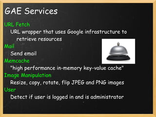 GAE Services
URL Fetch
    URL wrapper that uses Google infrastructure to
        retrieve resources
Mail
    Send email
Memcache
    "high performance in-memory key-value cache"
Image Manipulation
    Resize, copy, rotate, flip JPEG and PNG images
User
    Detect if user is logged in and is administrator
 