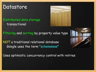 Datastore

Distributed data storage
    transactional

Filtering and sorting by property value type

NOT a traditional relational database
    Google uses the term "schemaless"

Uses optimistic concurrency control with retries
 