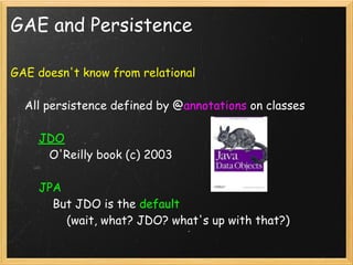 GAE and Persistence

GAE doesn't know from relational

    All persistence defined by @annotations on classes

        JDO
           O'Reilly book (c) 2003 

        JPA
            But JDO is the default 
                (wait, what? JDO? what's up with that?)
 