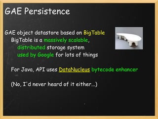 GAE Persistence

GAE object datastore based on BigTable
    BigTable is a massively scalable,
        distributed storage system
        used by Google for lots of things

    For Java, API uses DataNucleus bytecode enhancer

    (No, I'd never heard of it either...)
 