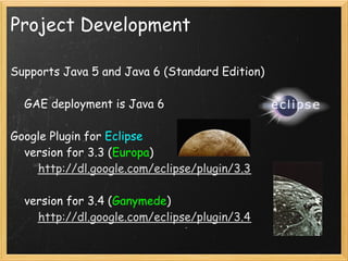 Project Development

Supports Java 5 and Java 6 (Standard Edition)

    GAE deployment is Java 6

Google Plugin for Eclipse
    version for 3.3 (Europa)
        http://dl.google.com/eclipse/plugin/3.3

    version for 3.4 (Ganymede)
        http://dl.google.com/eclipse/plugin/3.4
 