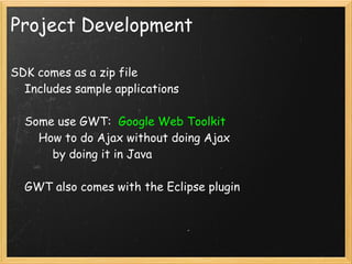 Project Development

SDK comes as a zip file
    Includes sample applications

    Some use GWT:  Google Web Toolkit
        How to do Ajax without doing Ajax
            by doing it in Java

    GWT also comes with the Eclipse plugin
 
