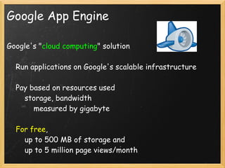 Google App Engine

Google's "cloud computing" solution

    Run applications on Google's scalable infrastructure

    Pay based on resources used
        storage, bandwidth
            measured by gigabyte

    For free, 
        up to 500 MB of storage and
        up to 5 million page views/month
 