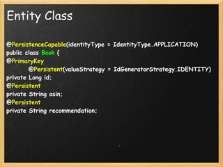 Entity Class

@PersistenceCapable(identityType = IdentityType.APPLICATION)
public class Book {
@PrimaryKey
        @Persistent(valueStrategy = IdGeneratorStrategy.IDENTITY)
private Long id;
@Persistent
private String asin;
@Persistent
private String recommendation;
 