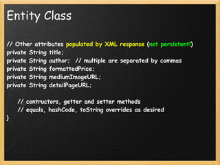 Entity Class

// Other attributes populated by XML response (not persistent!)
private String title;
private String author;  // multiple are separated by commas
private String formattedPrice;
private String mediumImageURL;
private String detailPageURL;

    // contructors, getter and setter methods
    // equals, hashCode, toString overrides as desired
}
 