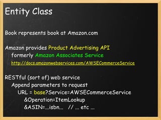 Entity Class

Book represents book at Amazon.com

Amazon provides Product Advertising API
    formerly Amazon Associates Service
    http://docs.amazonwebservices.com/AWSECommerceService

RESTful (sort of) web service
    Append parameters to request
        URL = base?Service=AWSECommerceService
            &Operation=ItemLookup
            &ASIN=...isbn...   // ... etc ...
 