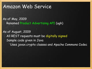 Amazon Web Service

As of May, 2009
    Renamed Product Advertising API (ugh)

As of August, 2009
    All REST requests must be digitally signed
    Sample code given in Java
        Uses javax.crypto classes and Apache Commons Codec

    
 